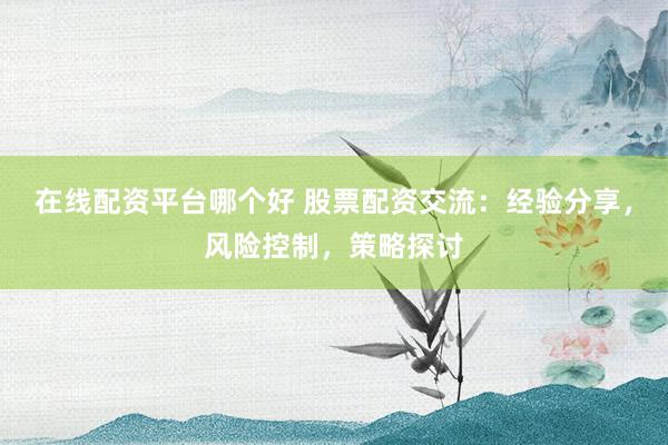 在线配资平台哪个好 股票配资交流：经验分享，风险控制，策略探讨