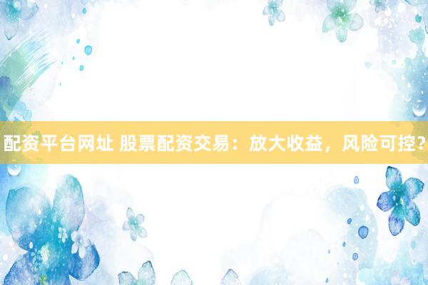 配资平台网址 股票配资交易：放大收益，风险可控？