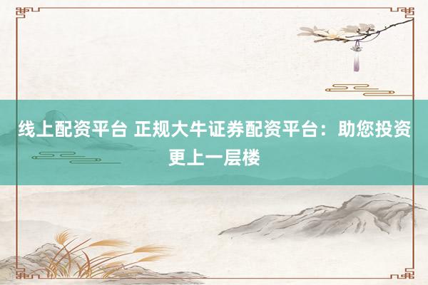 线上配资平台 正规大牛证券配资平台：助您投资更上一层楼