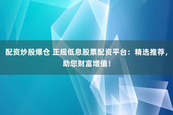 配资炒股爆仓 正规低息股票配资平台：精选推荐，助您财富增值！