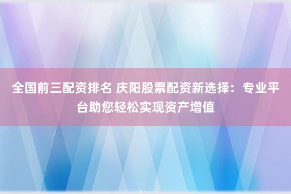 全国前三配资排名 庆阳股票配资新选择：专业平台助您轻松实现资产增值