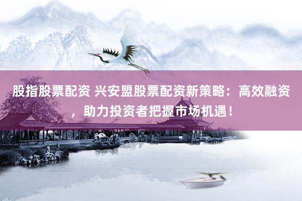 股指股票配资 兴安盟股票配资新策略：高效融资，助力投资者把握市场机遇！