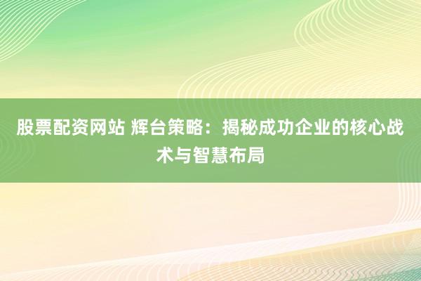 股票配资网站 辉台策略：揭秘成功企业的核心战术与智慧布局