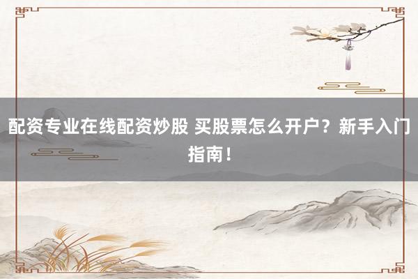 配资专业在线配资炒股 买股票怎么开户？新手入门指南！