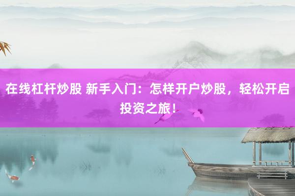 在线杠杆炒股 新手入门：怎样开户炒股，轻松开启投资之旅！