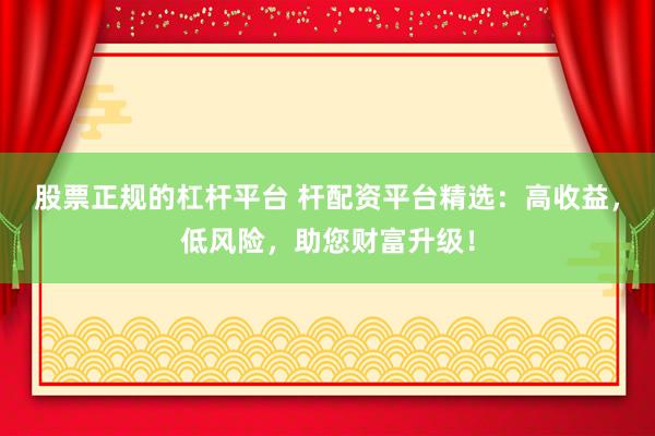 股票正规的杠杆平台 杆配资平台精选：高收益，低风险，助您财富升级！