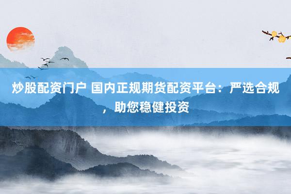 炒股配资门户 国内正规期货配资平台：严选合规，助您稳健投资