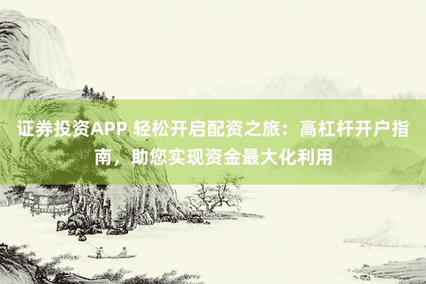 证券投资APP 轻松开启配资之旅：高杠杆开户指南，助您实现资金最大化利用