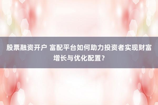 股票融资开户 富配平台如何助力投资者实现财富增长与优化配置？