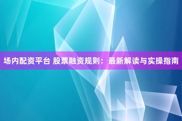 场内配资平台 股票融资规则：最新解读与实操指南