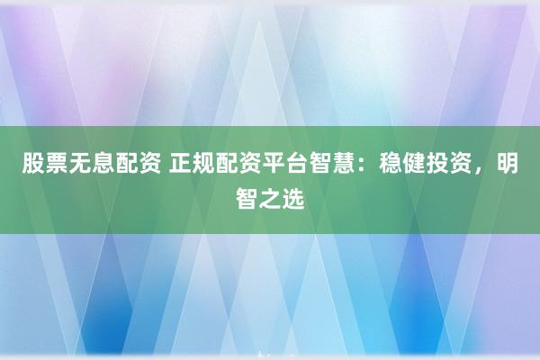 股票无息配资 正规配资平台智慧：稳健投资，明智之选