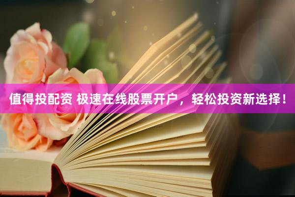 值得投配资 极速在线股票开户，轻松投资新选择！