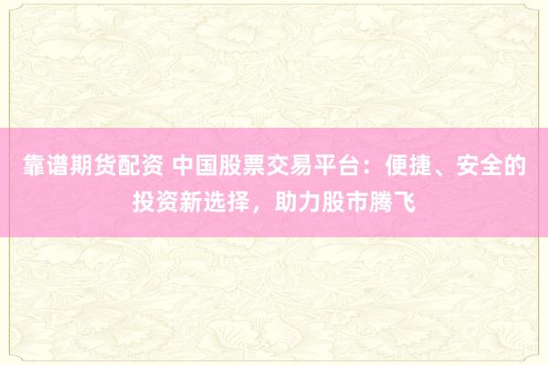 靠谱期货配资 中国股票交易平台：便捷、安全的投资新选择，助力股市腾飞