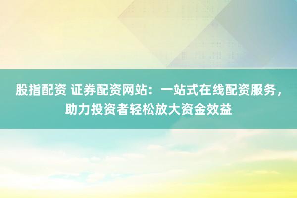 股指配资 证券配资网站：一站式在线配资服务，助力投资者轻松放大资金效益