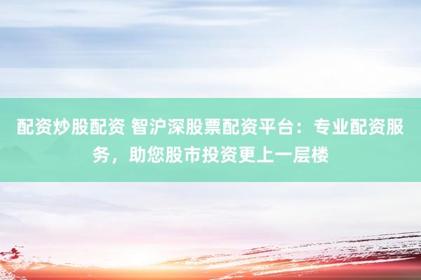 配资炒股配资 智沪深股票配资平台：专业配资服务，助您股市投资更上一层楼
