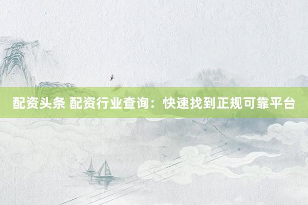 配资头条 配资行业查询：快速找到正规可靠平台