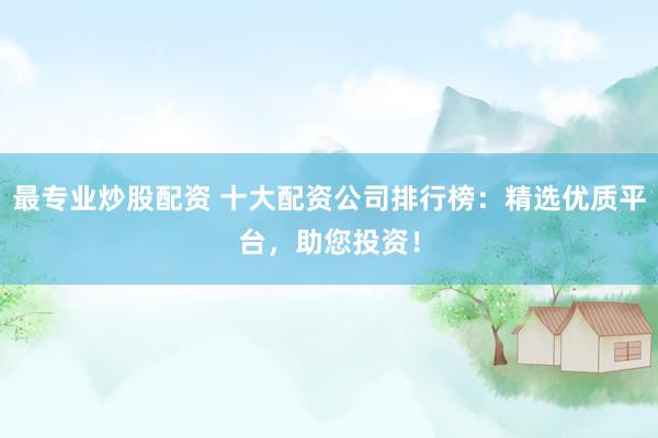 最专业炒股配资 十大配资公司排行榜：精选优质平台，助您投资！
