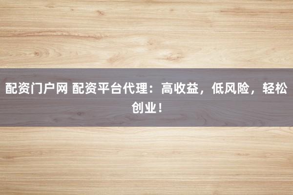 配资门户网 配资平台代理：高收益，低风险，轻松创业！