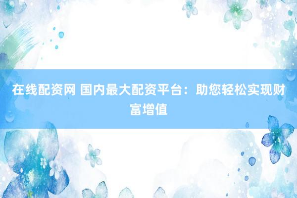 在线配资网 国内最大配资平台：助您轻松实现财富增值