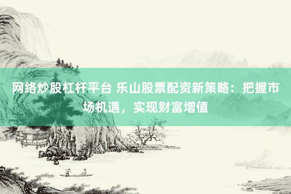 网络炒股杠杆平台 乐山股票配资新策略：把握市场机遇，实现财富增值