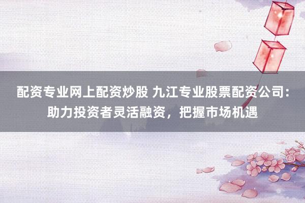 配资专业网上配资炒股 九江专业股票配资公司：助力投资者灵活融资，把握市场机遇