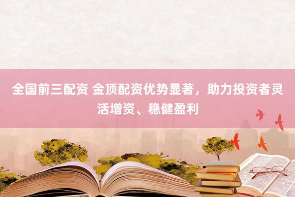 全国前三配资 金顶配资优势显著，助力投资者灵活增资、稳健盈利
