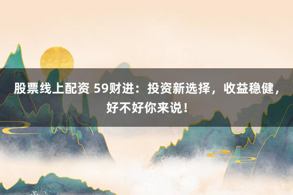 股票线上配资 59财进：投资新选择，收益稳健，好不好你来说！
