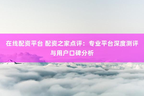 在线配资平台 配资之家点评：专业平台深度测评与用户口碑分析