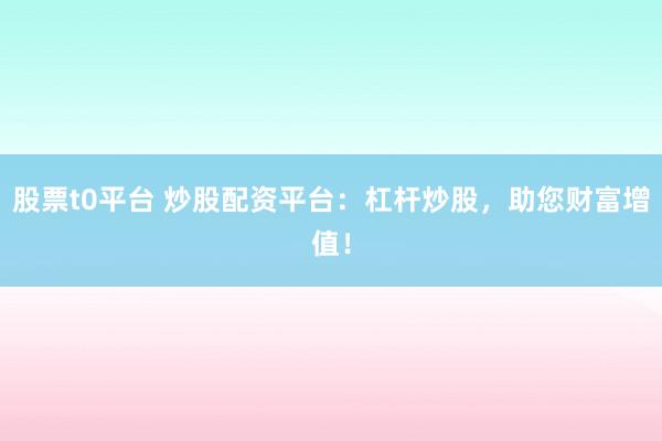 股票t0平台 炒股配资平台：杠杆炒股，助您财富增值！