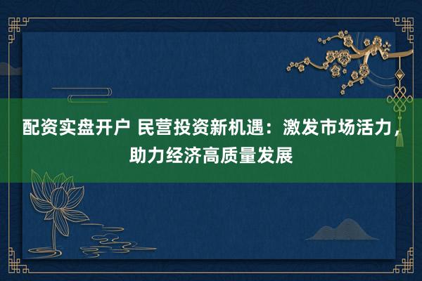 配资实盘开户 民营投资新机遇：激发市场活力，助力经济高质量发展