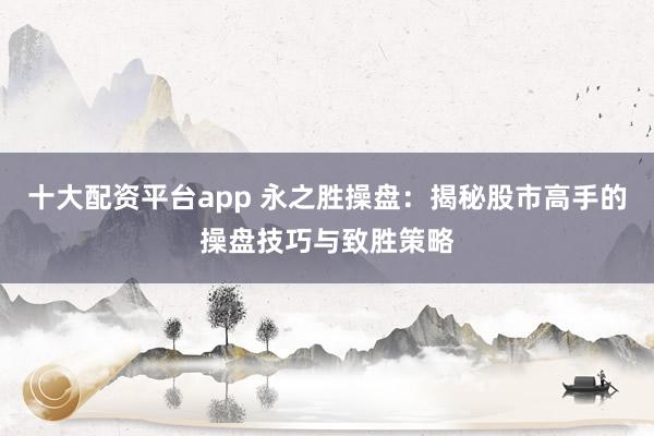 十大配资平台app 永之胜操盘：揭秘股市高手的操盘技巧与致胜策略
