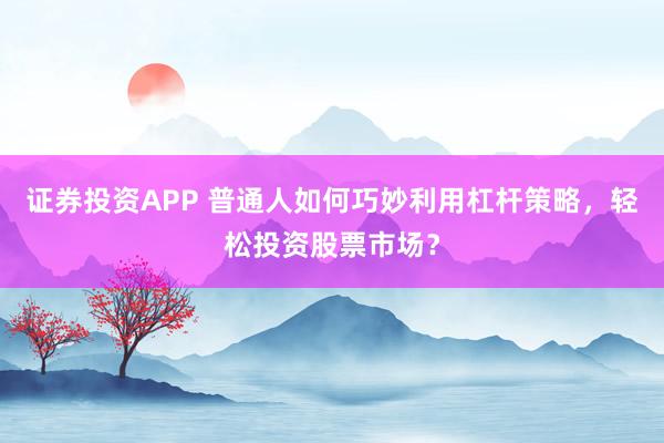 证券投资APP 普通人如何巧妙利用杠杆策略，轻松投资股票市场？