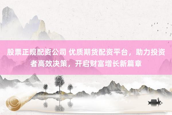 股票正规配资公司 优质期货配资平台，助力投资者高效决策，开启财富增长新篇章