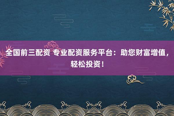 全国前三配资 专业配资服务平台：助您财富增值，轻松投资！