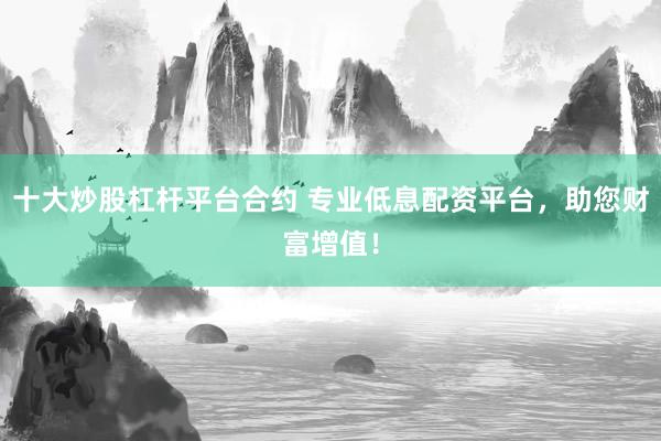 十大炒股杠杆平台合约 专业低息配资平台，助您财富增值！