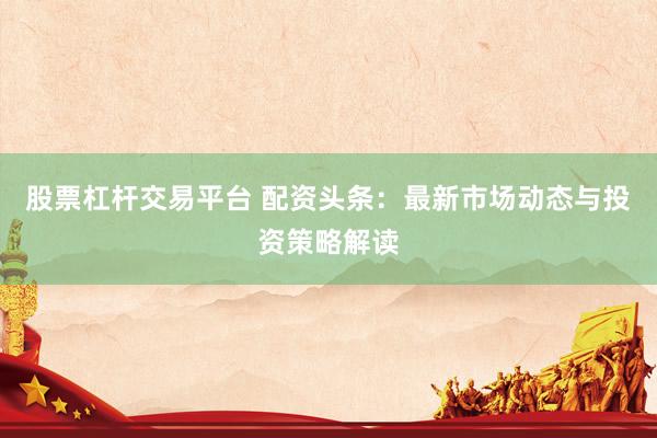 股票杠杆交易平台 配资头条：最新市场动态与投资策略解读