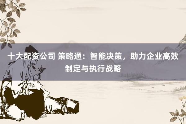十大配资公司 策略通：智能决策，助力企业高效制定与执行战略