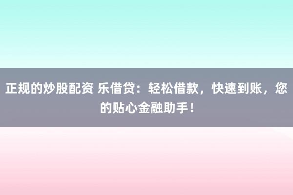正规的炒股配资 乐借贷：轻松借款，快速到账，您的贴心金融助手！