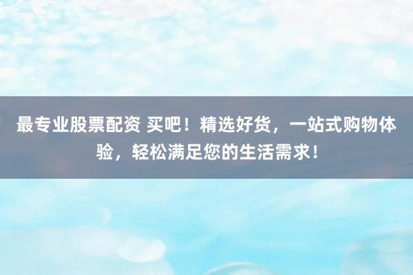 最专业股票配资 买吧！精选好货，一站式购物体验，轻松满足您的生活需求！