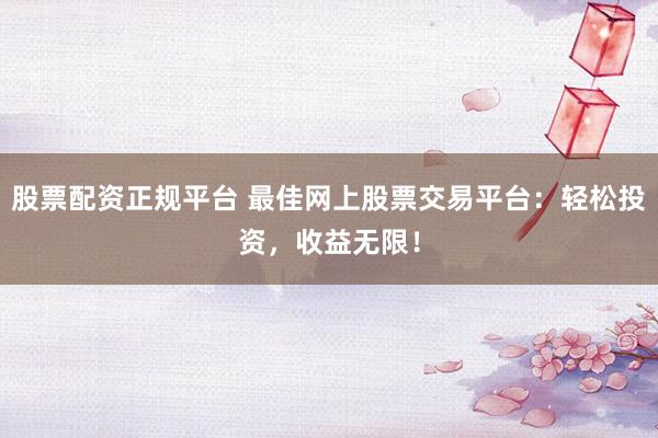 股票配资正规平台 最佳网上股票交易平台：轻松投资，收益无限！