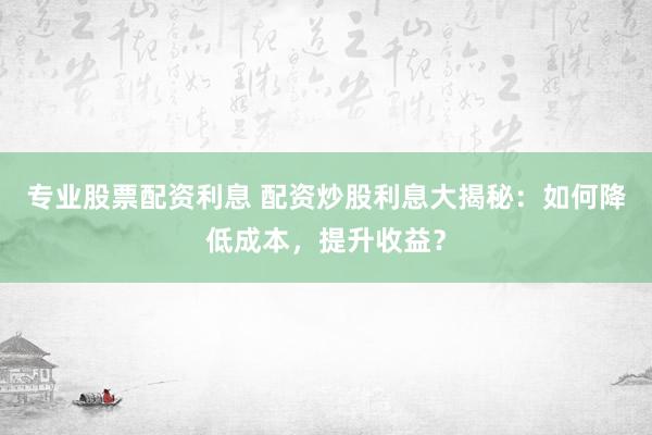 专业股票配资利息 配资炒股利息大揭秘：如何降低成本，提升收益？
