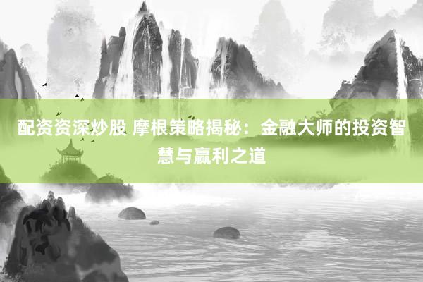配资资深炒股 摩根策略揭秘：金融大师的投资智慧与赢利之道