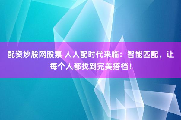 配资炒股网股票 人人配时代来临：智能匹配，让每个人都找到完美搭档！