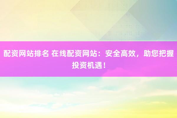 配资网站排名 在线配资网站：安全高效，助您把握投资机遇！