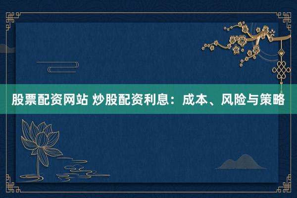 股票配资网站 炒股配资利息：成本、风险与策略