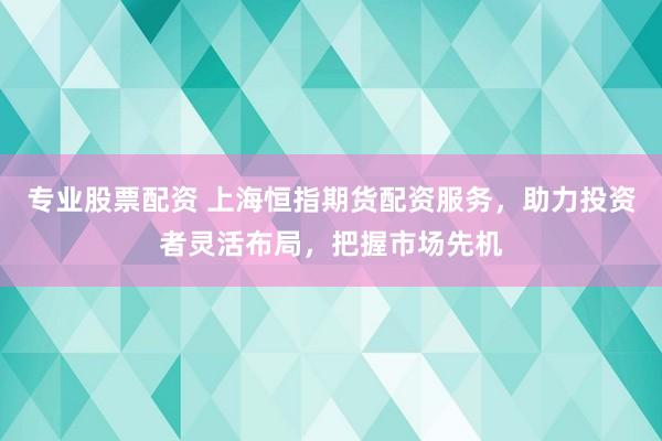 专业股票配资 上海恒指期货配资服务，助力投资者灵活布局，把握市场先机