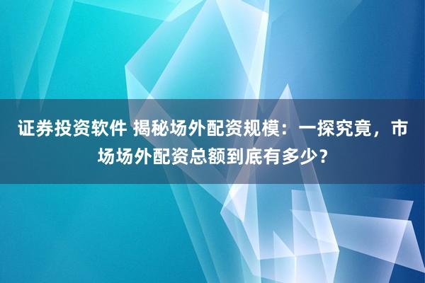 证券投资软件 揭秘场外配资规模：一探究竟，市场场外配资总额到底有多少？