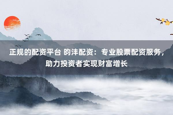 正规的配资平台 昀沣配资：专业股票配资服务，助力投资者实现财富增长