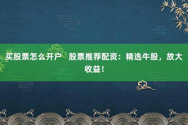 买股票怎么开户   股票推荐配资：精选牛股，放大收益！