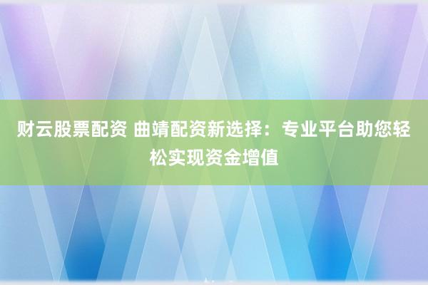 财云股票配资 曲靖配资新选择：专业平台助您轻松实现资金增值